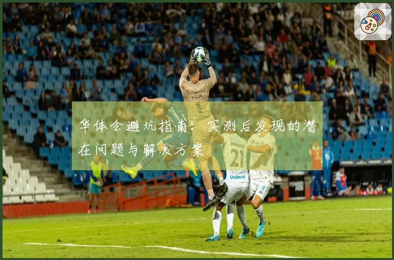 华体会避坑指南：实测后发现的潜在问题与解决方案