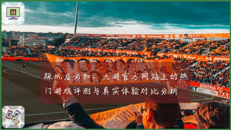踩坑后必知，九游官方网站上的热门游戏评测与真实体验对比分析