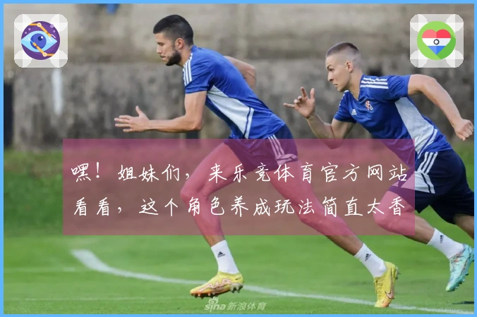 嘿！姐妹们，来乐竞体育官方网站看看，这个角色养成玩法简直太香了！