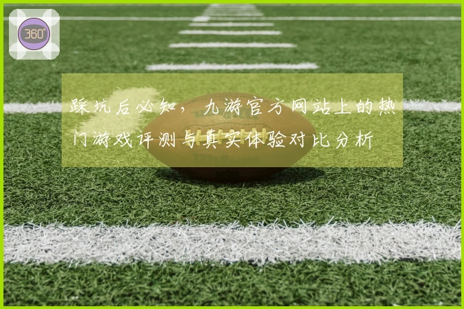 踩坑后必知，九游官方网站上的热门游戏评测与真实体验对比分析
