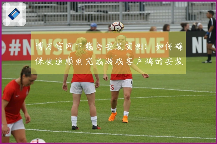 博万官网下载与安装实测：如何确保快速顺利完成游戏客户端的安装-