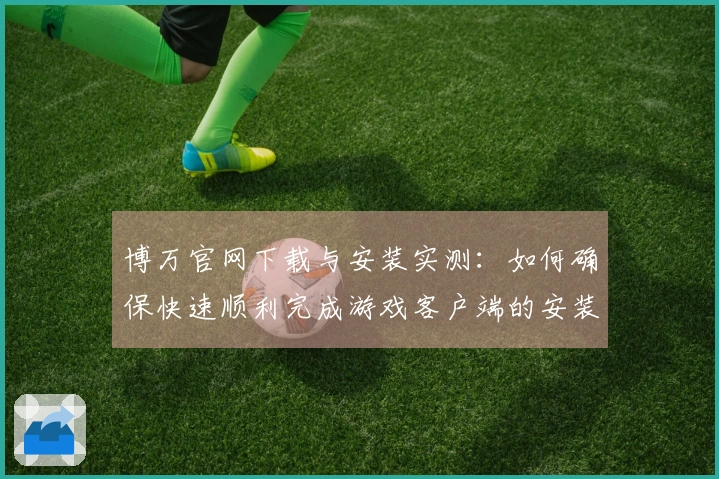 博万官网下载与安装实测：如何确保快速顺利完成游戏客户端的安装-