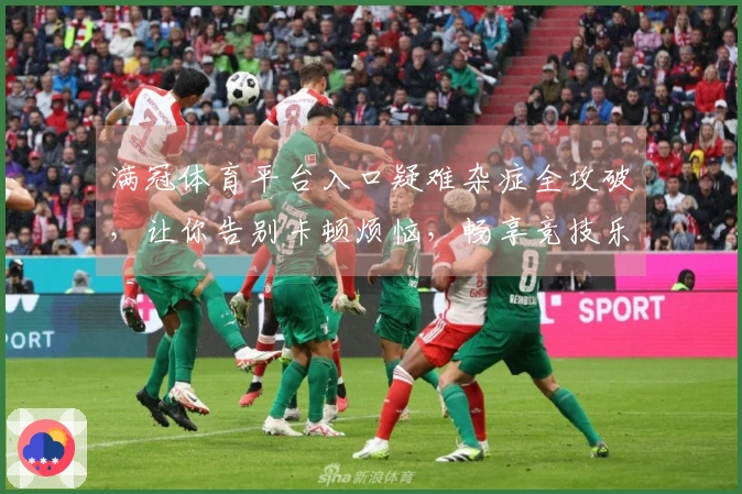 满冠体育平台入口疑难杂症全攻破，让你告别卡顿烦恼，畅享竞技乐趣！