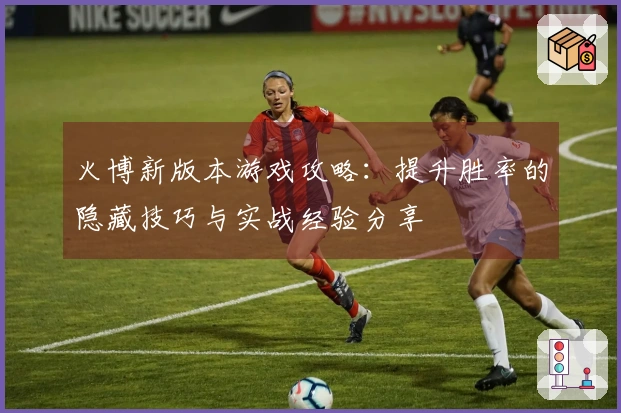 火博新版本游戏攻略：提升胜率的隐藏技巧与实战经验分享