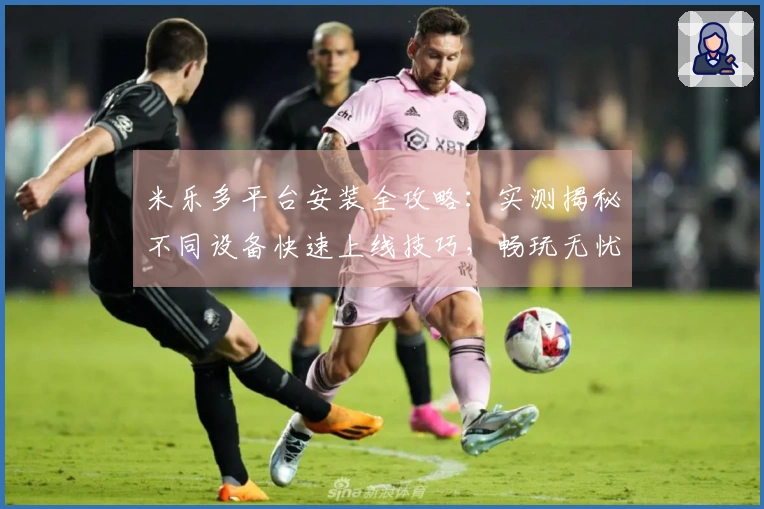 米乐多平台安装全攻略：实测揭秘不同设备快速上线技巧，畅玩无忧！